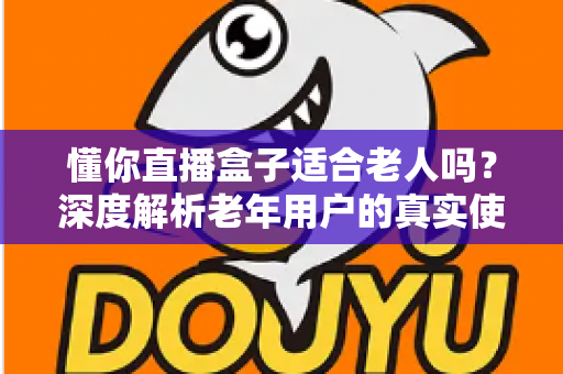 懂你直播盒子适合老人吗？深度解析老年用户的真实使用体验与选购指南