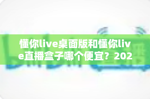 懂你live桌面版和懂你live直播盒子哪个便宜？2025最新价格对比与省钱选购全攻略