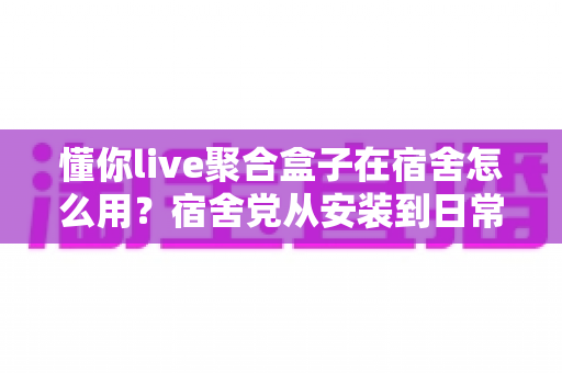 懂你live聚合盒子在宿舍怎么用？宿舍党从安装到日常使用的完整实操指南