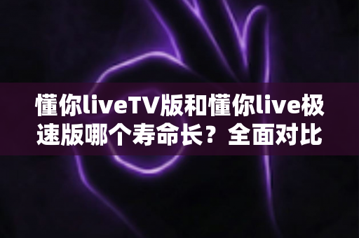 懂你liveTV版和懂你live极速版哪个寿命长？全面对比分析与实用选择指南