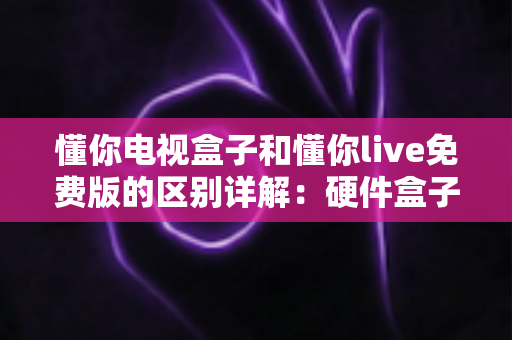 懂你电视盒子和懂你live免费版的区别详解：硬件盒子与免费直播软件到底该怎么选？