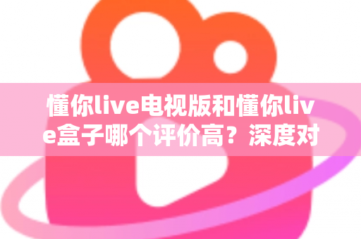 懂你live电视版和懂你live盒子哪个评价高？深度对比评测帮你选对不踩坑