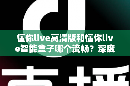 懂你live高清版和懂你live智能盒子哪个流畅？深度实测对比帮你选对不踩坑