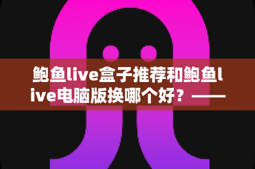 鲍鱼live盒子推荐和鲍鱼live电脑版换哪个好?——大屏端与桌面端全方位对比指南 鲍鱼live盒子推荐和鲍鱼live电脑版换哪个好?——大屏端与桌面端全方位对比指南