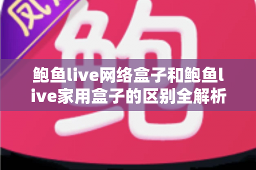 鲍鱼live网络盒子和鲍鱼live家用盒子的区别全解析:选购前必读的家庭娱乐设备指南 鲍鱼live网络盒子和鲍鱼live家用盒子的区别全解析:选购前必读的家庭娱乐设备指南