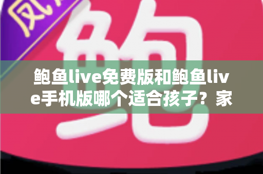 鲍鱼live免费版和鲍鱼live手机版哪个适合孩子？家长必读的直播类应用选择与安全指南