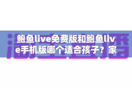 鲍鱼live免费版和鲍鱼live手机版哪个适合孩子？家长必读的直播类应用选择与安全指南