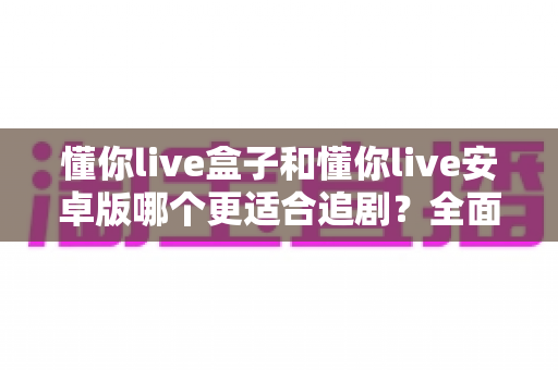 懂你live盒子和懂你live安卓版哪个更适合追剧?全面深度对比解析与实用选购指南 懂你live盒子和懂你live安卓版哪个更适合追剧?全面深度对比解析与实用选购指南