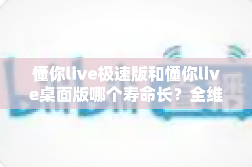 懂你live极速版和懂你live桌面版哪个寿命长？全维度深度对比与实用选择指南