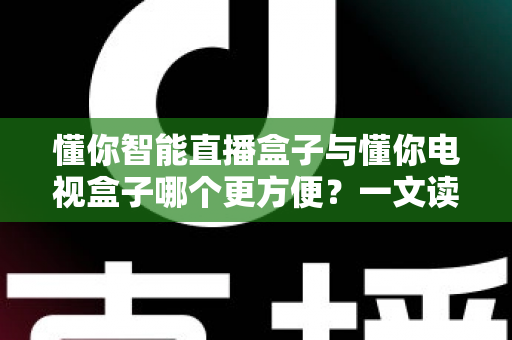 懂你智能直播盒子与懂你电视盒子哪个更方便？一文读懂选购与使用全攻略