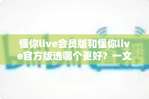 懂你live会员版和懂你live官方版选哪个更好？一文讲清两者差异与最佳选择方案