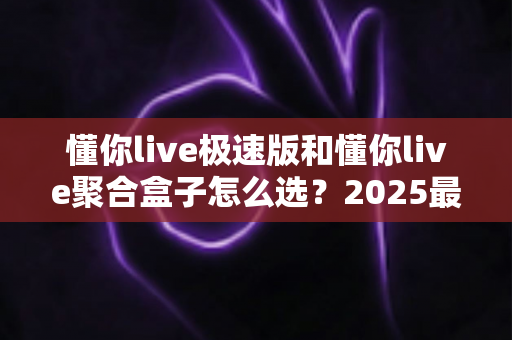 懂你live极速版和懂你live聚合盒子怎么选？2025最全选购指南与深度对比分析