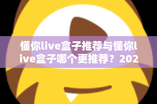 懂你live盒子推荐与懂你live盒子哪个更推荐?2025年家庭直播观影选购终极指南 懂你live盒子推荐与懂你live盒子哪个更推荐?2025年家庭直播观影选购终极指南