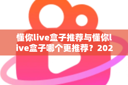 懂你live盒子推荐与懂你live盒子哪个更推荐？2025年家庭直播观影选购终极指南