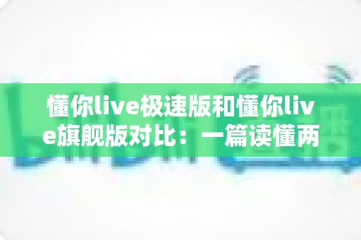 懂你live极速版和懂你live旗舰版对比：一篇读懂两大版本差异，选对版本不花冤枉钱！