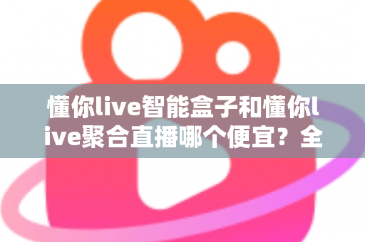 懂你live智能盒子和懂你live聚合直播哪个便宜？全面价格对比与省钱选购指南