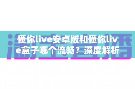 懂你live安卓版和懂你live盒子哪个流畅？深度解析助你选出最佳观影方案