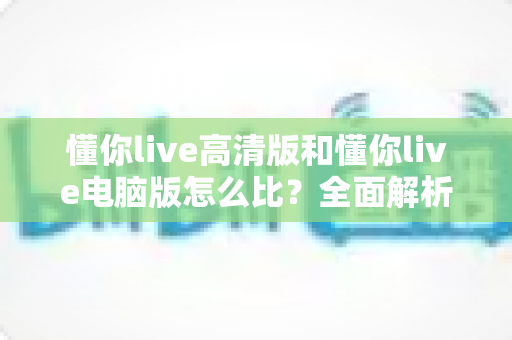 懂你live高清版和懂你live电脑版怎么比？全面解析两大版本差异，帮你选出最适合的观看方式