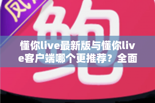 懂你live最新版与懂你live客户端哪个更推荐？全面对比解析助你做出明智选择
