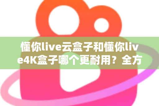 懂你live云盒子和懂你live4K盒子哪个更耐用？全方位寿命对比与避坑选购指南