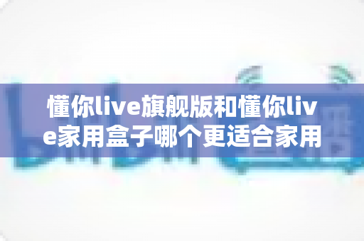 懂你live旗舰版和懂你live家用盒子哪个更适合家用？深度对比帮你选对不踩坑