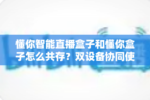 懂你智能直播盒子和懂你盒子怎么共存？双设备协同使用全攻略，轻松实现直播效率翻倍