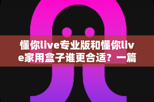 懂你live专业版和懂你live家用盒子谁更合适？一篇文章帮你选对不花冤枉钱