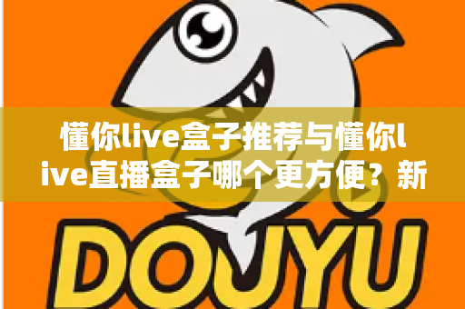 懂你live盒子推荐与懂你live直播盒子哪个更方便？新手到老手的全面对比与实用指南