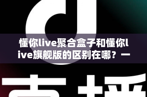 懂你live聚合盒子和懂你live旗舰版的区别在哪？一文看懂两大版本的功能差异与选购指南