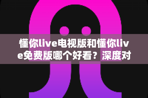 懂你live电视版和懂你live免费版哪个好看？深度对比分析助你找到最适合的观影版本