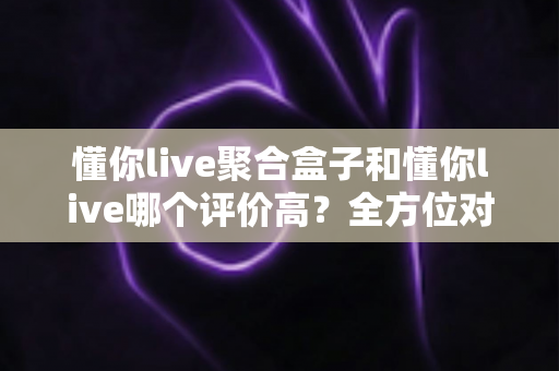 懂你live聚合盒子和懂你live哪个评价高？全方位对比评测与选购指南