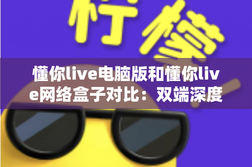 懂你live电脑版和懂你live网络盒子对比：双端深度解析，帮你选出最适合自己的观影方案