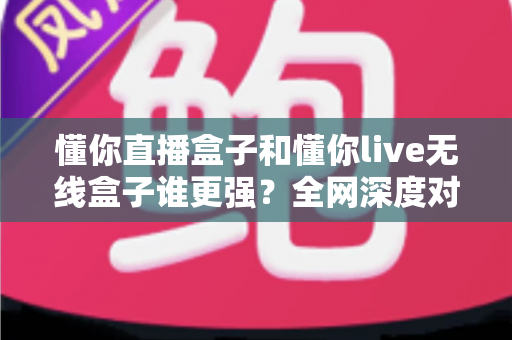 懂你直播盒子和懂你live无线盒子谁更强？全网深度对比评测，帮你一次选对不花冤枉钱