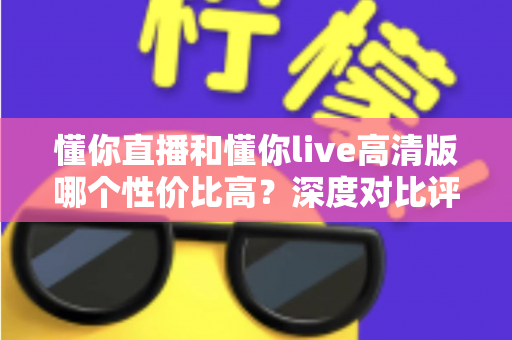 懂你直播和懂你live高清版哪个性价比高？深度对比评测助你明智选择