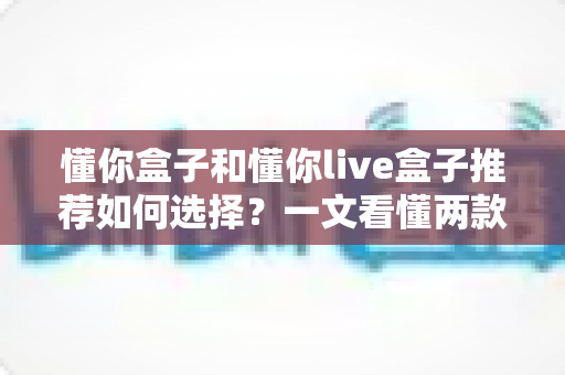 懂你盒子和懂你live盒子推荐如何选择？一文看懂两款电视盒子的差异与选购全攻略