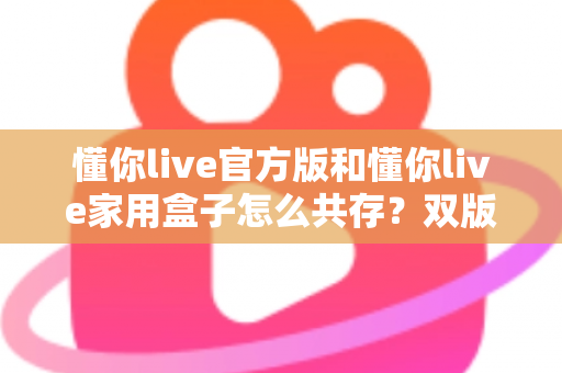 懂你live官方版和懂你live家用盒子怎么共存？双版本安装使用全攻略，一文解决共存难题