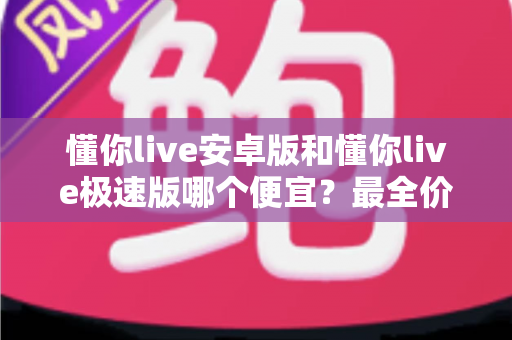懂你live安卓版和懂你live极速版哪个便宜？最全价格对比与省钱攻略