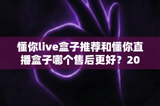 懂你live盒子推荐和懂你直播盒子哪个售后更好？2025年售后服务深度对比与避坑选购指南