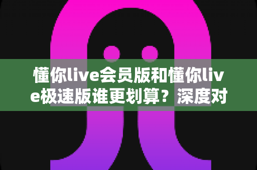 懂你live会员版和懂你live极速版谁更划算？深度对比分析，帮你选对不花冤枉钱