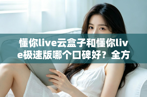 懂你live云盒子和懂你live极速版哪个口碑好？全方位对比评测帮你选出更适合自己的版本