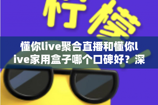 懂你live聚合直播和懂你live家用盒子哪个口碑好？深度对比评测与家庭选购避坑指南全解析