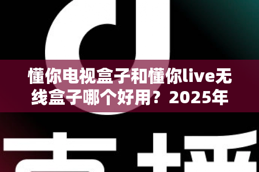 懂你电视盒子和懂你live无线盒子哪个好用？2025年最全选购指南与深度对比解析