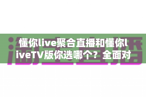 懂你live聚合直播和懂你liveTV版你选哪个？全面对比帮你找到最适合的观赛方案