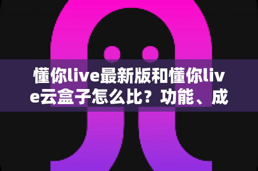 懂你live最新版和懂你live云盒子怎么比？功能、成本、稳定性全方位对比解析，帮你选出最适合自己的直播方案