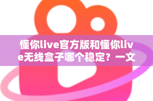 懂你live官方版和懂你live无线盒子哪个稳定？一文读懂两者差异，选对工具让直播不掉线
