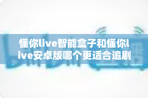 懂你live智能盒子和懂你live安卓版哪个更适合追剧？2024最新深度对比测评帮你选出最佳观影神器