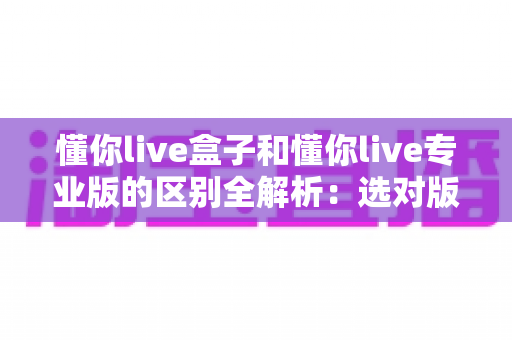 懂你live盒子和懂你live专业版的区别全解析：选对版本，让直播运营效率翻倍