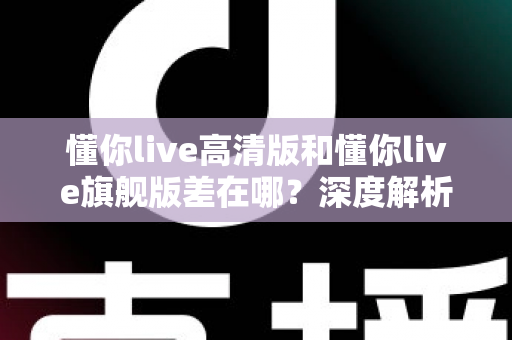 懂你live高清版和懂你live旗舰版差在哪？深度解析两大版本核心区别，帮你精准选购不踩坑