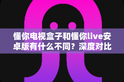 懂你电视盒子和懂你live安卓版有什么不同?深度对比解析帮你选对版本 懂你电视盒子和懂你live安卓版有什么不同?深度对比解析帮你选对版本