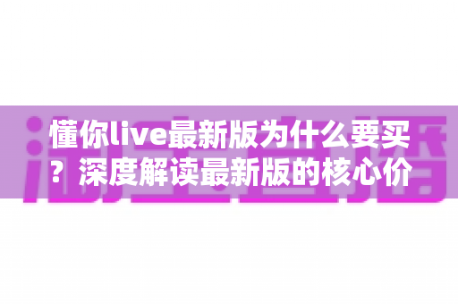 懂你live最新版为什么要买？深度解读最新版的核心价值、购买理由与避坑指南